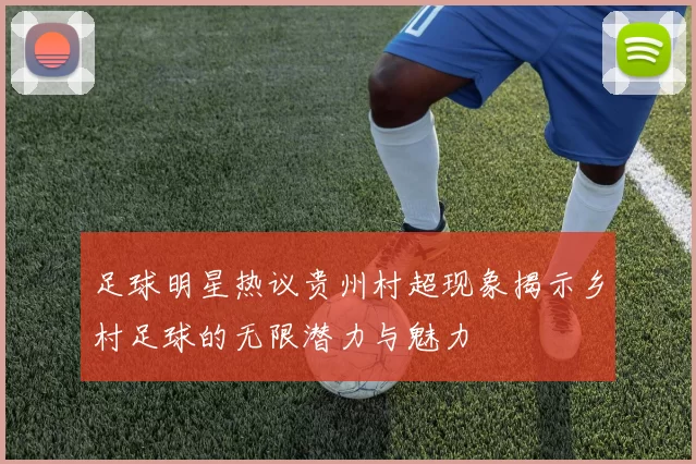足球明星热议贵州村超现象揭示乡村足球的无限潜力与魅力