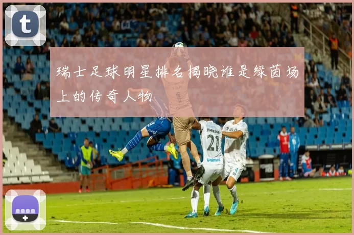瑞士足球明星排名揭晓谁是绿茵场上的传奇人物