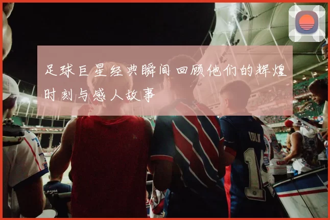 足球巨星经典瞬间回顾他们的辉煌时刻与感人故事