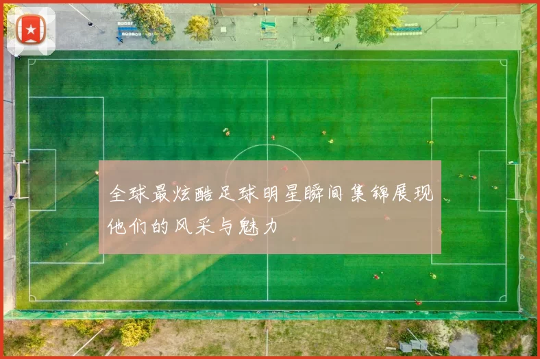 全球最炫酷足球明星瞬间集锦展现他们的风采与魅力
