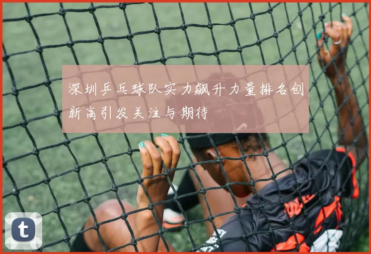 深圳乒乓球队实力飙升力量排名创新高引发关注与期待
