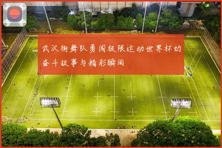 武汉街舞队勇闯极限运动世界杯的奋斗故事与精彩瞬间
