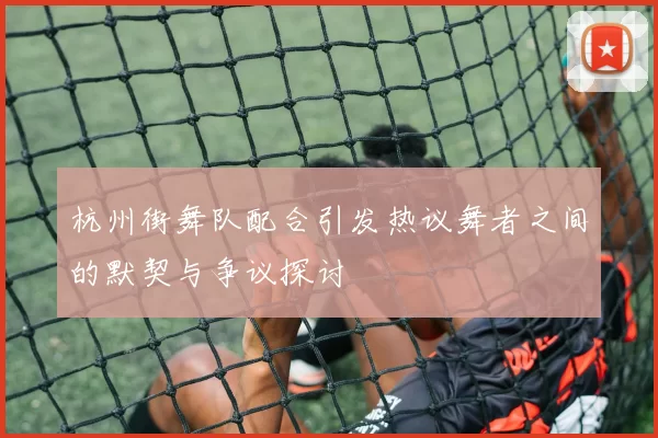 杭州街舞队配合引发热议舞者之间的默契与争议探讨