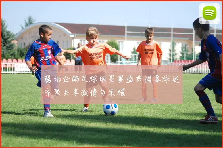 腾讯企鹅足球明星赛盛典揭幕球迷齐聚共享激情与荣耀