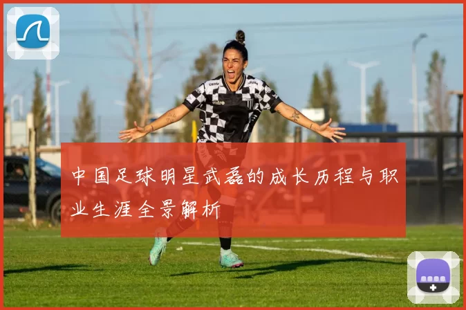 中国足球明星武磊的成长历程与职业生涯全景解析