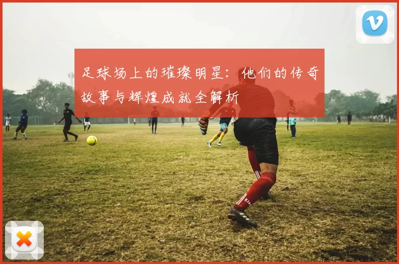 足球场上的璀璨明星：他们的传奇故事与辉煌成就全解析