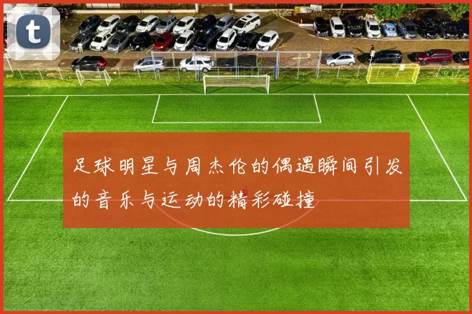 足球明星与周杰伦的偶遇瞬间引发的音乐与运动的精彩碰撞