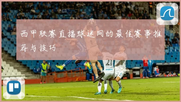 西甲联赛直播球迷网的最佳赛事推荐与技巧