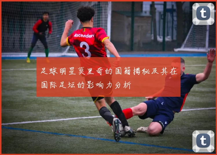 足球明星莫里奇的国籍揭秘及其在国际足坛的影响力分析