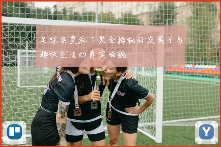 足球明星私下聚会揭秘好友圈子与趣味生活的真实面貌