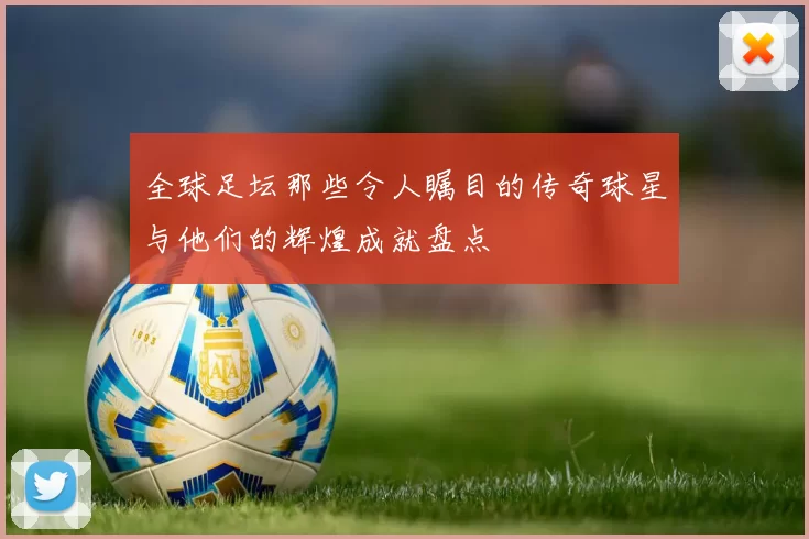 全球足坛那些令人瞩目的传奇球星与他们的辉煌成就盘点