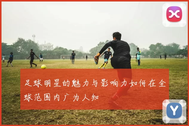 足球明星的魅力与影响力如何在全球范围内广为人知