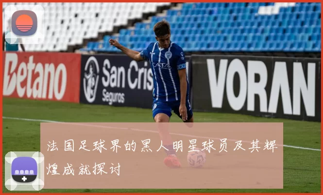法国足球界的黑人明星球员及其辉煌成就探讨