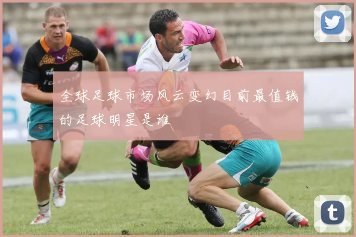 全球足球市场风云变幻目前最值钱的足球明星是谁