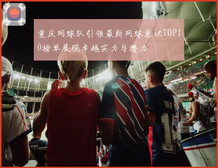 重庆网球队引领最新网球意识TOP10榜单展现卓越实力与潜力