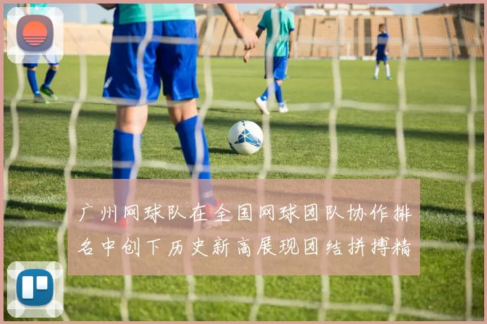 广州网球队在全国网球团队协作排名中创下历史新高展现团结拼搏精神