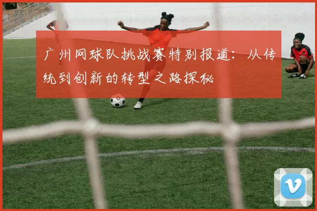 广州网球队挑战赛特别报道：从传统到创新的转型之路探秘