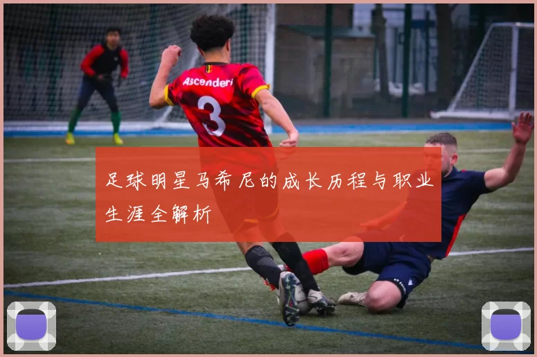 足球明星马希尼的成长历程与职业生涯全解析