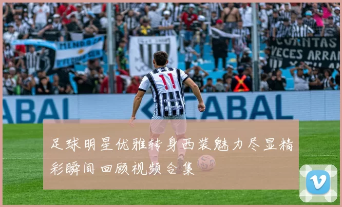 足球明星优雅转身西装魅力尽显精彩瞬间回顾视频合集