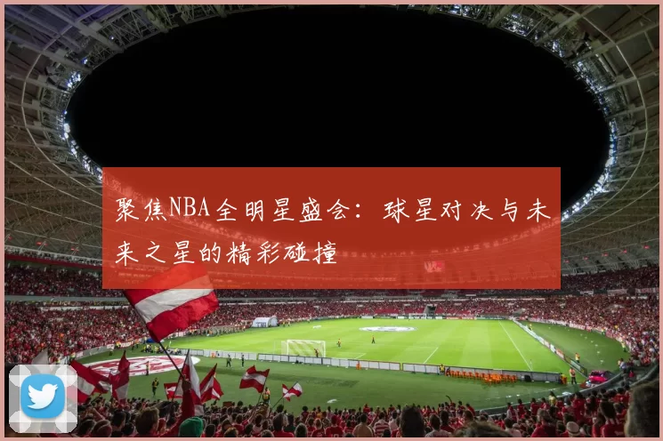 聚焦NBA全明星盛会：球星对决与未来之星的精彩碰撞