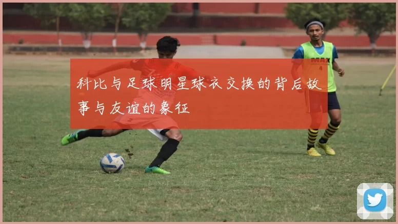 科比与足球明星球衣交换的背后故事与友谊的象征