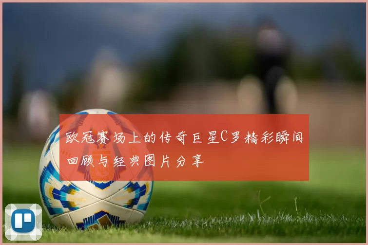 欧冠赛场上的传奇巨星C罗精彩瞬间回顾与经典图片分享