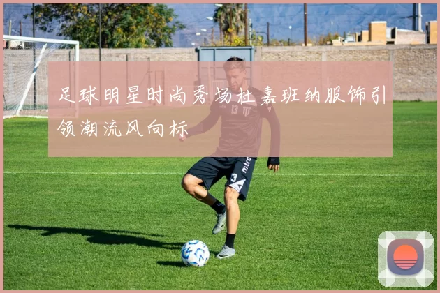 足球明星时尚秀场杜嘉班纳服饰引领潮流风向标