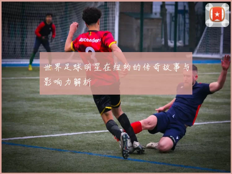 世界足球明星在纽约的传奇故事与影响力解析