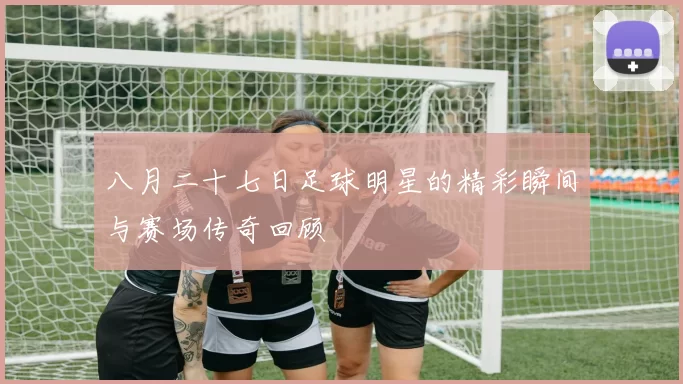 八月二十七日足球明星的精彩瞬间与赛场传奇回顾