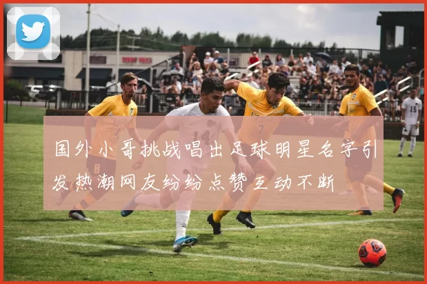 国外小哥挑战唱出足球明星名字引发热潮网友纷纷点赞互动不断