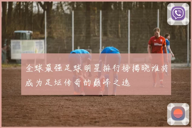 全球最强足球明星排行榜揭晓谁将成为足坛传奇的巅峰之选