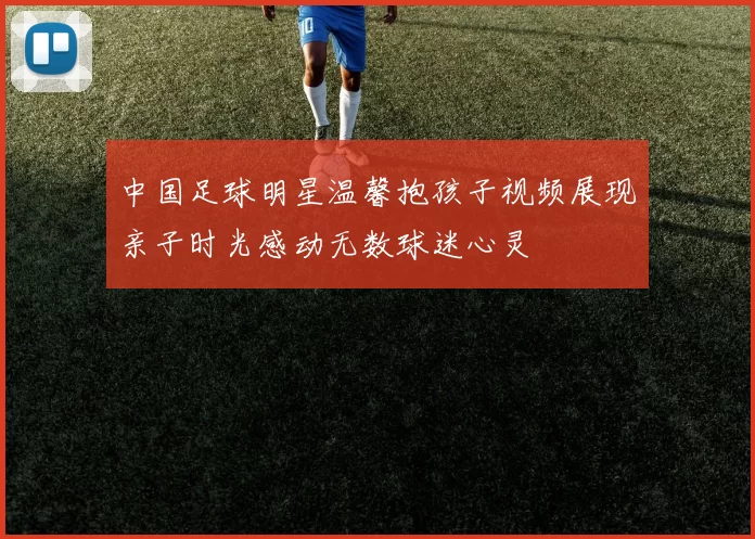 中国足球明星温馨抱孩子视频展现亲子时光感动无数球迷心灵