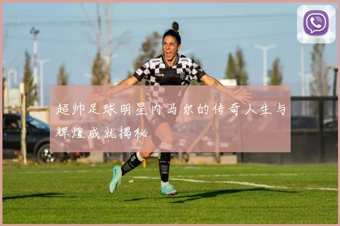 超帅足球明星内马尔的传奇人生与辉煌成就揭秘