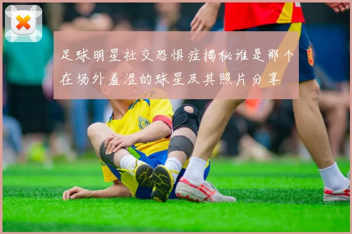 足球明星社交恐惧症揭秘谁是那个在场外羞涩的球星及其照片分享