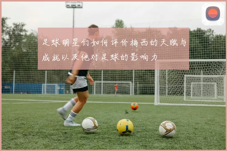 足球明星们如何评价梅西的天赋与成就以及他对足球的影响力