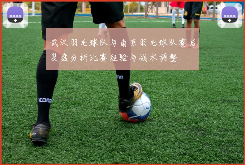 武汉羽毛球队与南京羽毛球队赛后复盘分析比赛经验与战术调整