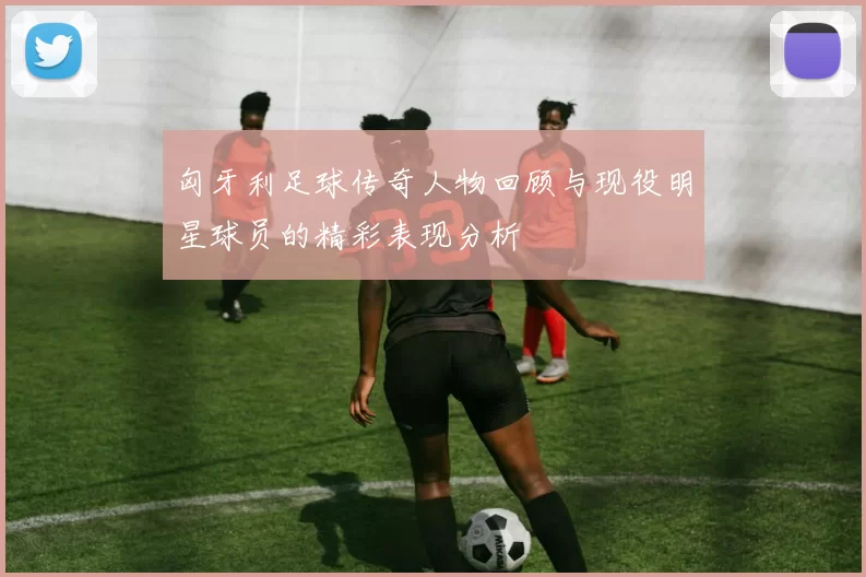匈牙利足球传奇人物回顾与现役明星球员的精彩表现分析