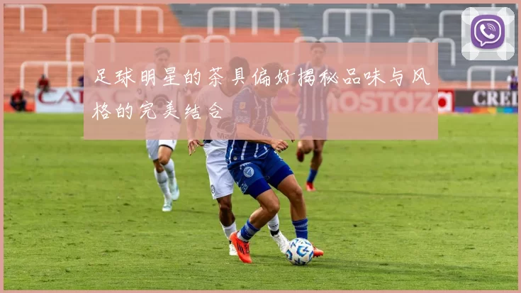 足球明星的茶具偏好揭秘品味与风格的完美结合