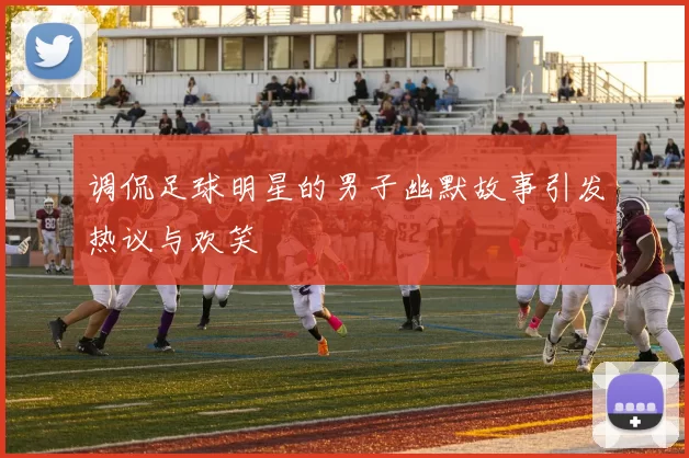 调侃足球明星的男子幽默故事引发热议与欢笑