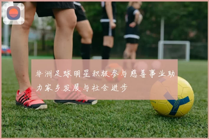 非洲足球明星积极参与慈善事业助力家乡发展与社会进步