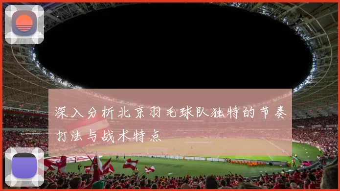 深入分析北京羽毛球队独特的节奏打法与战术特点