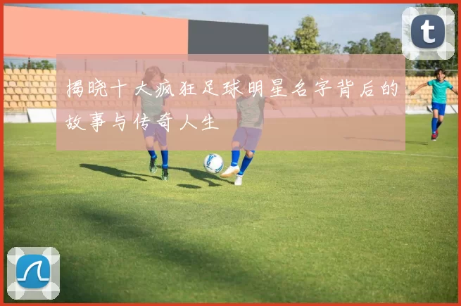 揭晓十大疯狂足球明星名字背后的故事与传奇人生