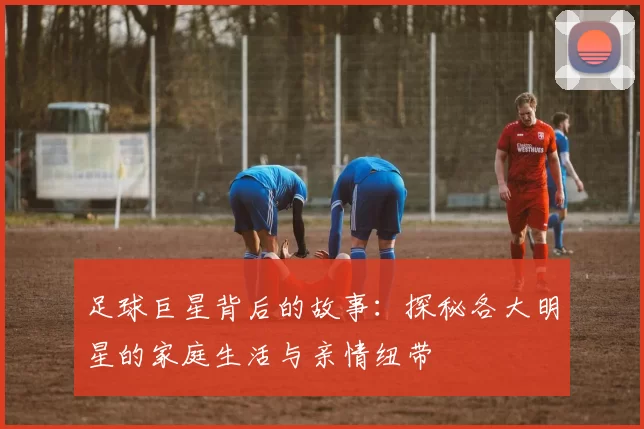 足球巨星背后的故事：探秘各大明星的家庭生活与亲情纽带