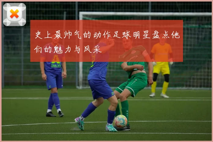 史上最帅气的动作足球明星盘点他们的魅力与风采