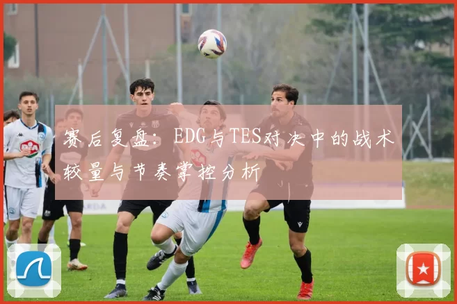 赛后复盘：EDG与TES对决中的战术较量与节奏掌控分析