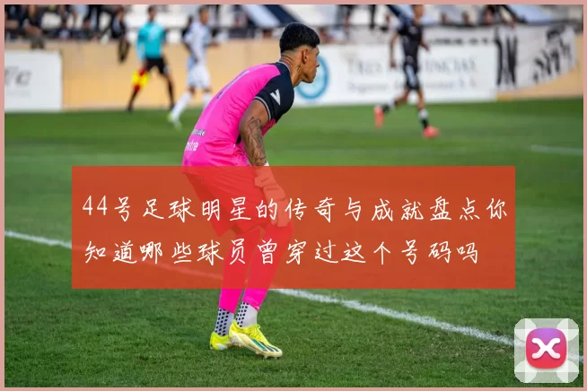 44号足球明星的传奇与成就盘点你知道哪些球员曾穿过这个号码吗