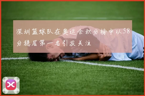 深圳篮球队在奥运会积分榜中以58分稳居第一名引发关注