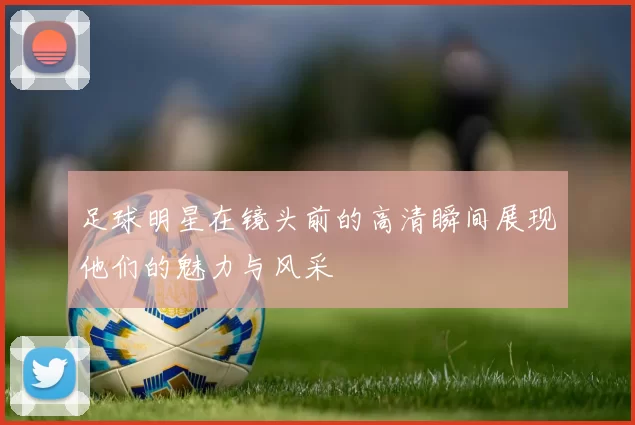 足球明星在镜头前的高清瞬间展现他们的魅力与风采