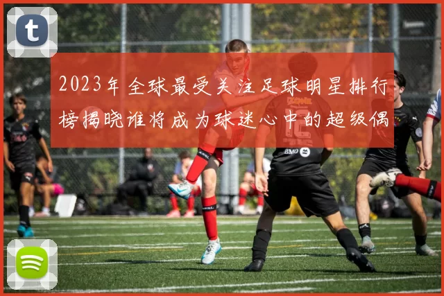 2023年全球最受关注足球明星排行榜揭晓谁将成为球迷心中的超级偶像