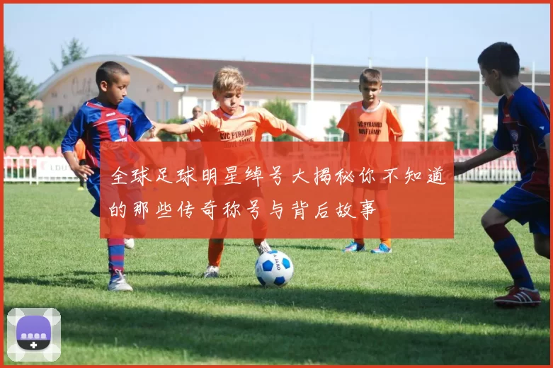 全球足球明星绰号大揭秘你不知道的那些传奇称号与背后故事